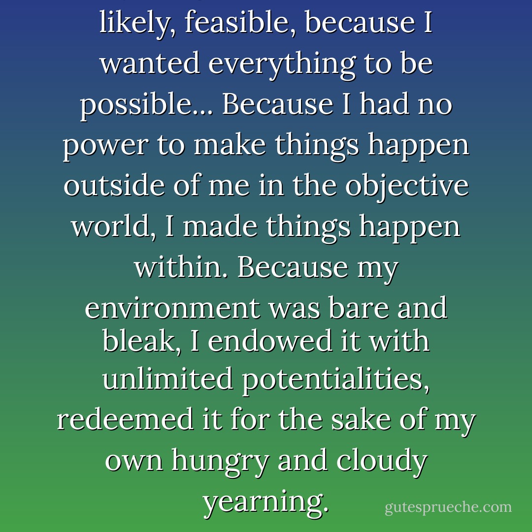 Anything seemed possible, likely, feasible, because I wanted everything to be possible... Because I had no power to make things happen outside of me in the objective world, I made things happen within. Because my environment was bare and bleak, I endowed it with unlimited potentialities, redeemed it for the sake of my own hungry and cloudy yearning. - Richard Wright
