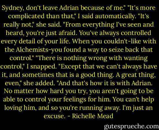 Sydney, don't leave Adrian because of me."<br />"It's more complicated than that," I said automatically.<br />"It's really not," she said. "From everything I've seen and heard, you're just afraid. You've always controlled every detail of your life. When you couldn't-like with the Alchemists-you found a way to seize back that control."<br />"There is nothing wrong with wanting control," I snapped.<br />"Except that we can't always have it, and sometimes that is a good thing. A great thing, even," she added. "And that's how it is with Adrian. No matter how hard you try, you aren't going to be able to control your feelings for him. You can't help loving him, and so you're running away. I'm just an excuse. - Richelle Mead