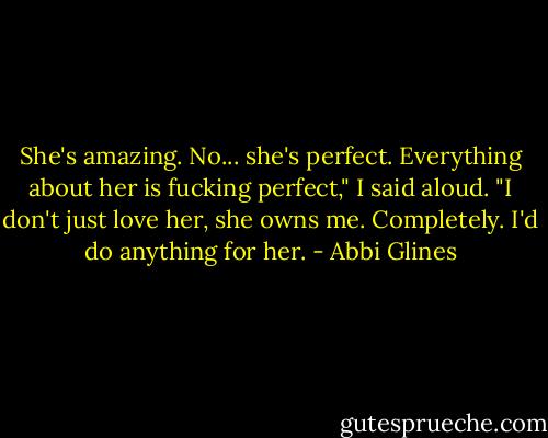 She's amazing. No... she's perfect. Everything about her is fucking perfect," I said aloud. "I don't just love her, she owns me. Completely. I'd do anything for her. - Abbi Glines