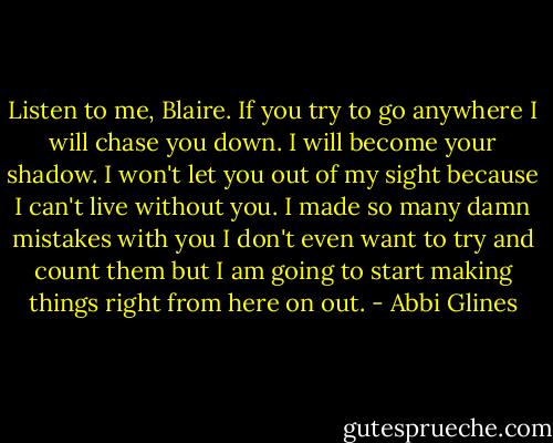 Listen to me, Blaire. If you try to go anywhere I will chase you down. I will become your shadow. I won't let you out of my sight because I can't live without you. I made so many damn mistakes with you I don't even want to try and count them but I am going to start making things right from here on out. - Abbi Glines