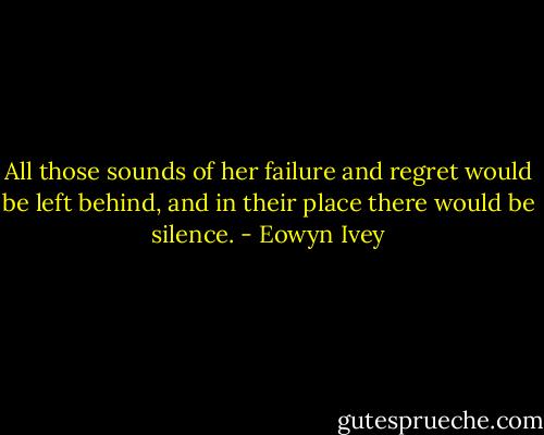 All those sounds of her failure and regret would be left behind, and in their place there would be silence. - Eowyn Ivey