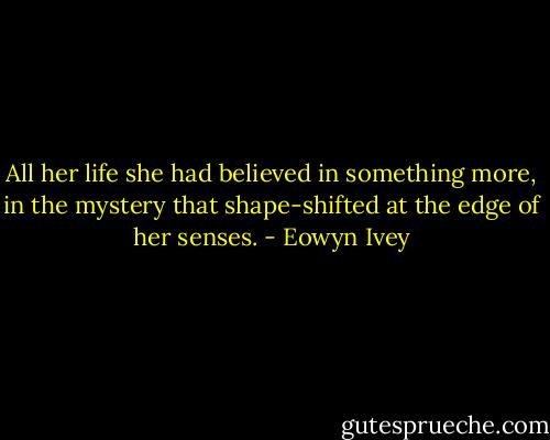 All her life she had believed in something more, in the mystery that shape-shifted at the edge of her senses. - Eowyn Ivey