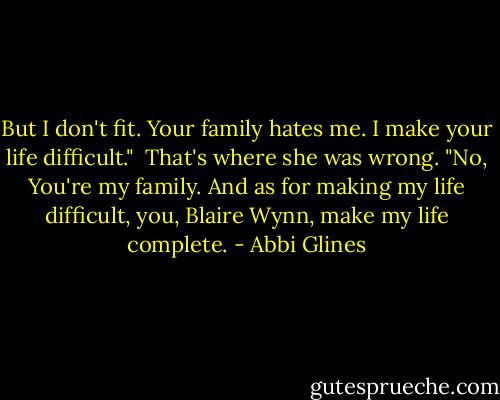But I don't fit. Your family hates me. I make your life difficult."<br /><br />That's where she was wrong. "No, You're my family. And as for making my life difficult, you, Blaire Wynn, make my life complete. - Abbi Glines