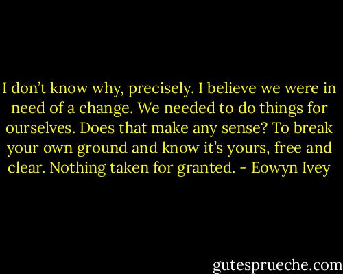 I don’t know why, precisely. I believe we were in need of a change. We needed to do things for ourselves. Does that make any sense? To break your own ground and know it’s yours, free and clear. Nothing taken for granted. - Eowyn Ivey