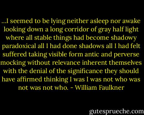 …I seemed to be lying neither asleep nor awake looking down a long corridor of gray half light where all stable things had become shadowy paradoxical all I had done shadows all I had felt suffered taking visible form antic and perverse mocking without relevance inherent themselves with the denial of the significance they should have affirmed thinking I was I was not who was not was not who. - William Faulkner