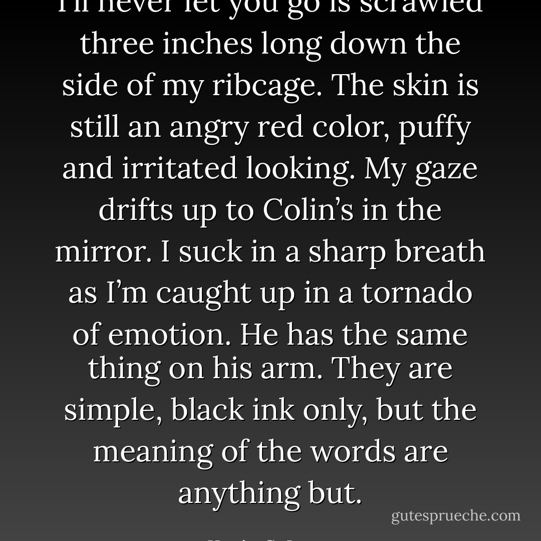 I’ll never let you go is scrawled three inches long down the side of my ribcage. The skin is still an angry red color, puffy and irritated looking. My gaze drifts up to Colin’s in the mirror. I suck in a sharp breath as I’m caught up in a tornado of emotion. He has the same thing on his arm. They are simple, black ink only, but the meaning of the words are anything but. - Kevin S. Larsen