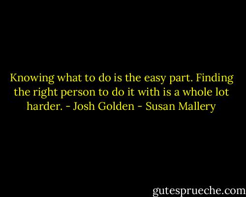 Knowing what to do is the easy part. Finding the right person to do it with is a whole lot harder. - Josh Golden - Susan Mallery