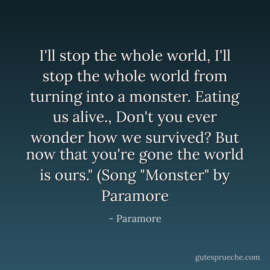 I'll stop the whole world, I'll stop the whole world from turning into a monster. Eating us alive., Don't you ever wonder how we survived? But now that you're gone the world is ours." (Song "Monster" by Paramore - Paramore