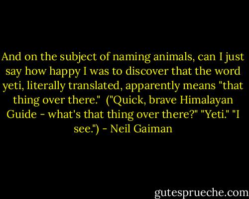 And on the subject of naming animals, can I just say how happy I was to discover that the word yeti, literally translated, apparently means "that thing over there." <br />("Quick, brave Himalayan Guide - what's that thing over there?"<br />"Yeti."<br />"I see.") - Neil Gaiman