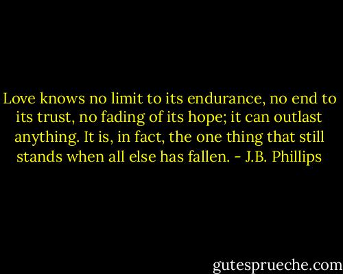 Love knows no limit to its endurance, no end to its trust, no fading of its hope; it can outlast anything. It is, in fact, the one thing that still stands when all else has fallen. - J.B. Phillips