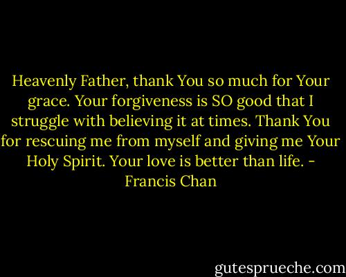 Heavenly Father, thank You so much for Your grace. Your forgiveness is SO good that I struggle with believing it at times. Thank You for rescuing me from myself and giving me Your Holy Spirit. Your love is better than life. - Francis Chan