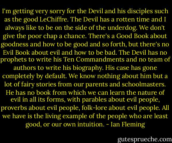I'm getting very sorry for the Devil and his disciples such as the good LeChiffre. The Devil has a rotten time and I always like to be on the side of the underdog. We don't give the poor chap a chance. There's a Good Book about goodness and how to be good and so forth, but there's no Evil Book about evil and how to be bad. The Devil has no prophets to write his Ten Commandments and no team of authors to write his biography. His case has gone completely by default. We know nothing about him but a lot of fairy stories from our parents and schoolmasters. He has no book from which we can learn the nature of evil in all its forms, with parables about evil people, proverbs about evil people, folk-lore about evil people. All we have is the living example of the people who are least good, or our own intuition. - Ian Fleming