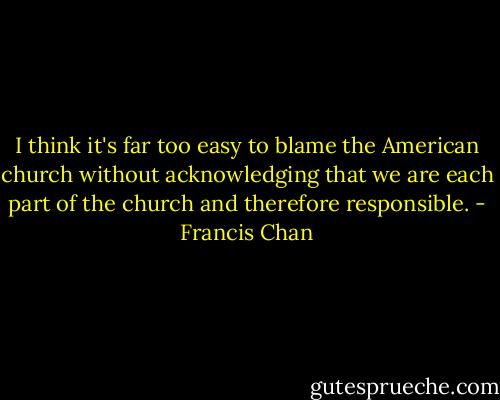 I think it's far too easy to blame the American church without acknowledging that we are each part of the church and therefore responsible. - Francis Chan