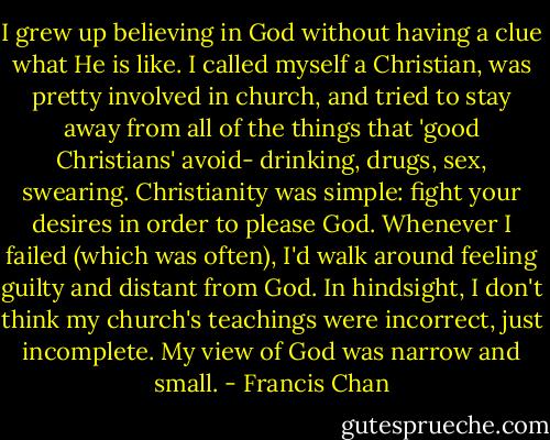 I grew up believing in God without having a clue what He is like. I called myself a Christian, was pretty involved in church, and tried to stay away from all of the things that 'good Christians' avoid- drinking, drugs, sex, swearing. Christianity was simple: fight your desires in order to please God. Whenever I failed (which was often), I'd walk around feeling guilty and distant from God. In hindsight, I don't think my church's teachings were incorrect, just incomplete. My view of God was narrow and small. - Francis Chan