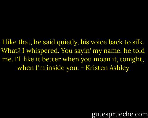 I like that, he said quietly, his voice back to silk. What? I whispered. You sayin' my name, he told me. I'll like it better when you moan it, tonight, when I'm inside you. - Kristen Ashley