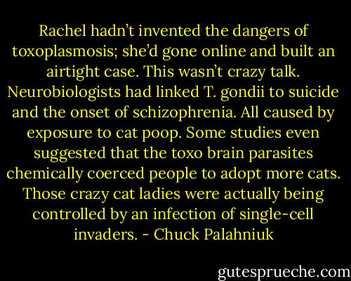 Rachel hadn’t invented the dangers of toxoplasmosis; she’d gone online and built an airtight case. This wasn’t crazy talk. Neurobiologists had linked T. gondii to suicide and the onset of schizophrenia. All caused by exposure to cat poop. Some studies even suggested that the toxo brain parasites chemically coerced people to adopt more cats. Those crazy cat ladies were actually being controlled by an infection of single-cell invaders. - Chuck Palahniuk