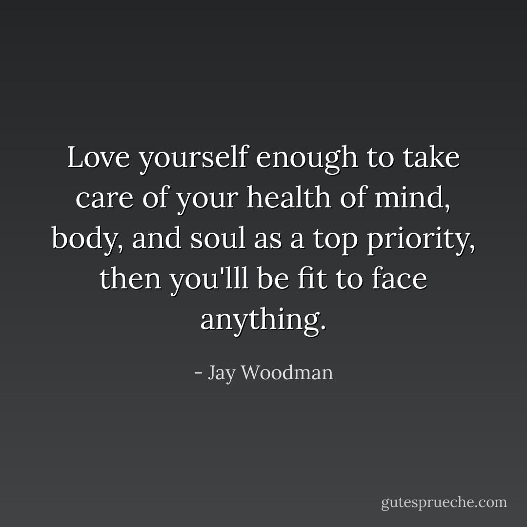 Love yourself enough to take care of your health of mind, body, and soul as a top priority, then you'lll be fit to face anything. - Jay Woodman
