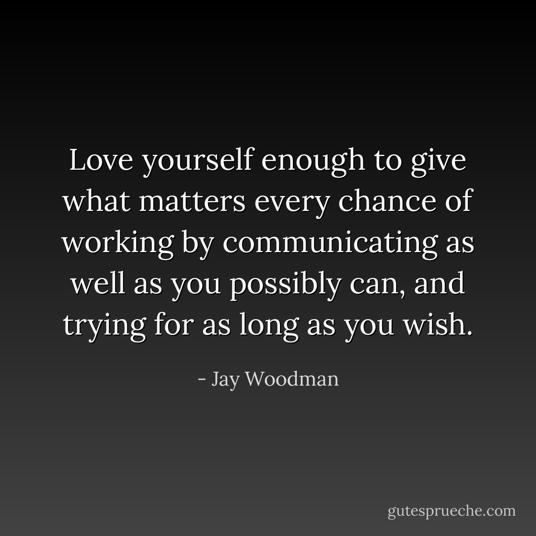 Love yourself enough to give what matters every chance of working by communicating as well as you possibly can, and trying for as long as you wish. - Jay Woodman
