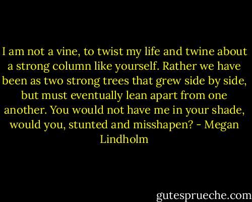 I am not a vine, to twist my life and twine about a strong column like yourself. Rather we have been as two strong trees that grew side by side, but must eventually lean apart from one another. You would not have me in your shade, would you, stunted and misshapen? - Megan Lindholm