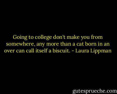 Going to college don't make you from somewhere, any more than a cat born in an over can call itself a biscuit. - Laura Lippman