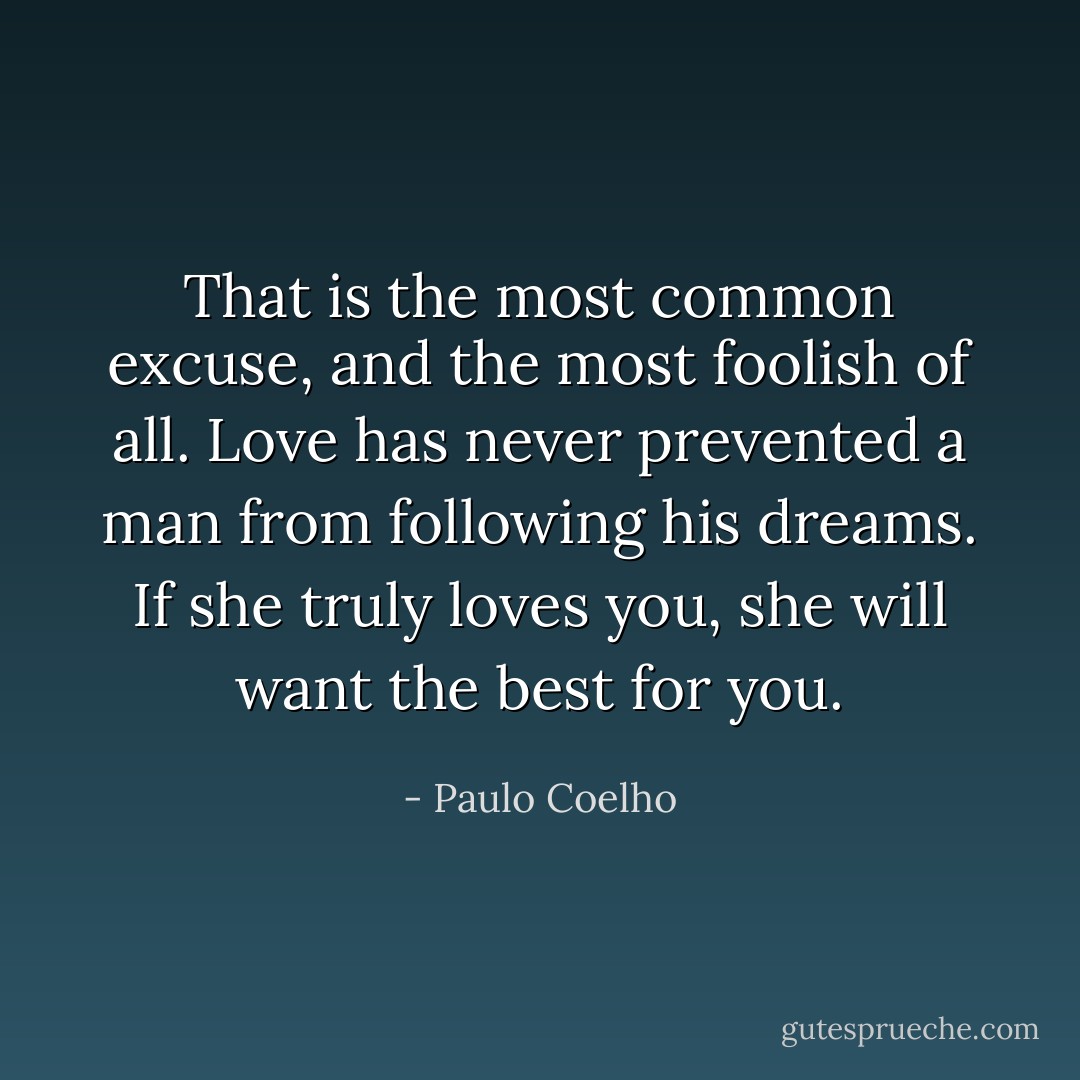 That is the most common excuse, and the most foolish of all. Love has never prevented a man from following his dreams. If she truly loves you, she will want the best for you. - Paulo Coelho