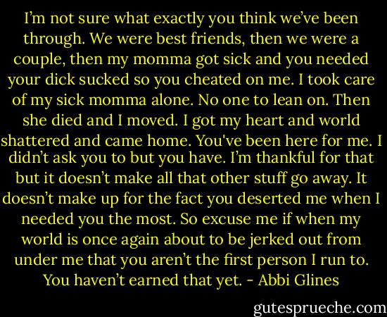 I’m not sure what exactly you think we’ve been through. We were best friends, then we were a couple, then my momma got sick and you needed your dick sucked so you cheated on me. I took care of my sick momma alone. No one to lean on. Then she died and I moved. I got my heart and world shattered and came home. You've been here for me. I didn’t ask you to but you have. I’m thankful for that but it doesn’t make all that other stuff go away. It doesn’t make up for the fact you deserted me when I needed you the most. So excuse me if when my world is once again about to be jerked out from under me that you aren’t the first person I run to. You haven’t earned that yet. - Abbi Glines