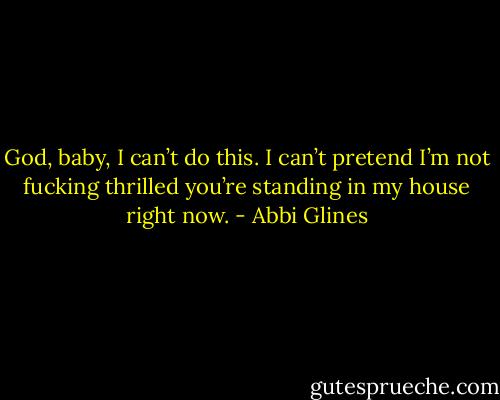 God, baby, I can’t do this. I can’t pretend I’m not fucking thrilled you’re standing in my house right now. - Abbi Glines
