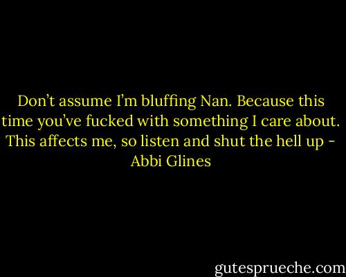 Don’t assume I’m bluffing Nan. Because this time you’ve fucked with something I care about. This affects me, so listen and shut the hell up - Abbi Glines