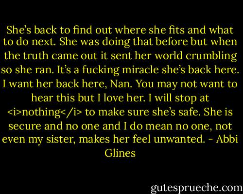 She’s back to find out where she fits and what to do next. She was doing that before but when the truth came out it sent her world crumbling so she ran. It’s a fucking miracle she’s back here. I want her back here, Nan. You may not want to hear this but I love her. I will stop at <i>nothing</i> to make sure she’s safe. She is secure and no one and I do mean no one, not even my sister, makes her feel unwanted. - Abbi Glines