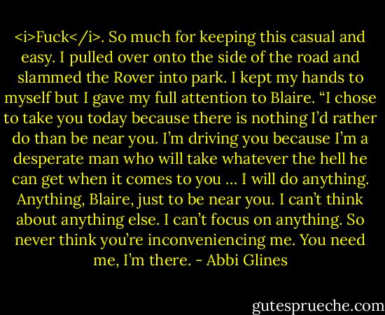 <i>Fuck</i>. So much for keeping this casual and easy. I pulled over onto the side of the road and slammed the Rover into park. I kept my hands to myself but I gave my full attention to Blaire. “I chose to take you today because there is nothing I’d rather do than be near you. I’m driving you because I’m a desperate man who will take whatever the hell he can get when it comes to you … I will do anything. Anything, Blaire, just to be near you. I can’t think about anything else. I can’t focus on anything. So never think you’re inconveniencing me. You need me, I’m there. - Abbi Glines