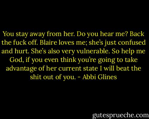 You stay away from her. Do you hear me? Back the fuck off. Blaire loves me; she’s just confused and hurt. She’s also very vulnerable. So help me God, if you even think you’re going to take advantage of her current state I will beat the shit out of you. - Abbi Glines