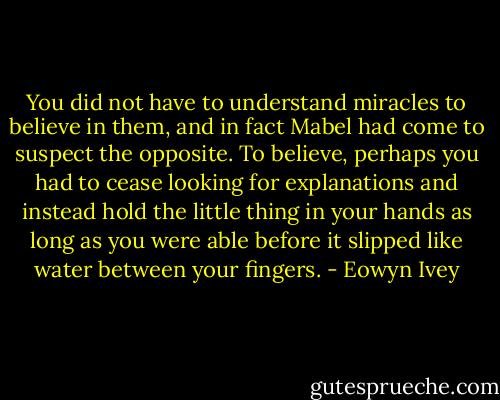You did not have to understand miracles to believe in them, and in fact Mabel had come to suspect the opposite. To believe, perhaps you had to cease looking for explanations and instead hold the little thing in your hands as long as you were able before it slipped like water between your fingers. - Eowyn Ivey