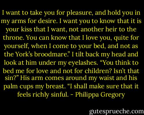 I want to take you for pleasure, and hold you in my arms for desire. I want you to know that it is your kiss that I want, not another heir to the throne. You can know that I love you, quite for yourself, when I come to your bed, and not as the York’s broodmare.”<br />I tilt back my head and look at him under my eyelashes. “You think to bed me for love and not for children? Isn’t that sin?”<br />His arm comes around my waist and his palm cups my breast. “I shall make sure that it feels richly sinful. - Philippa Gregory