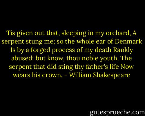 Tis given out that, sleeping in my orchard,<br />A serpent stung me; so the whole ear of Denmark<br />Is by a forged process of my death<br />Rankly abused: but know, thou noble youth,<br />The serpent that did sting thy father's life<br />Now wears his crown. - William Shakespeare