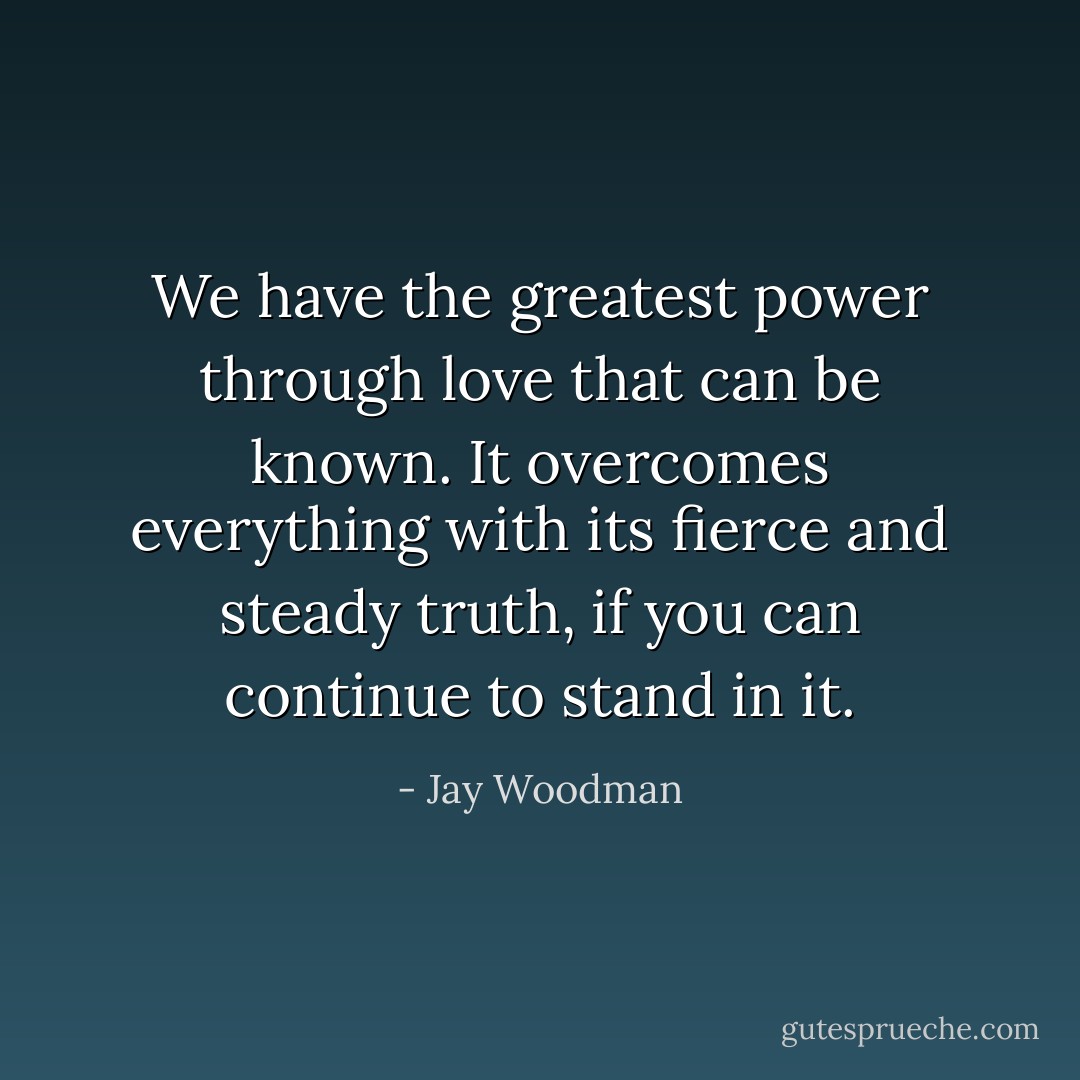 We have the greatest power through love that can be known. It overcomes everything with its fierce and steady truth, if you can continue to stand in it. - Jay Woodman