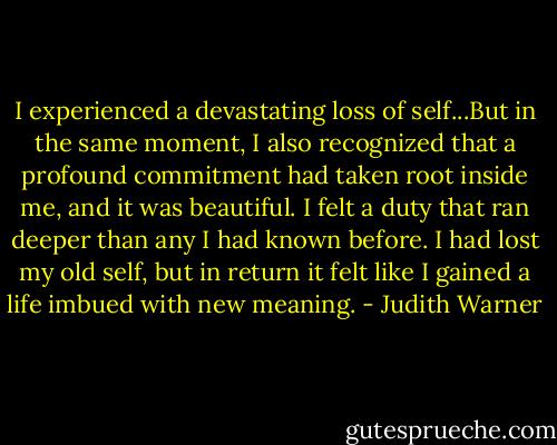 I experienced a devastating loss of self...But in the same moment, I also recognized that a profound commitment had taken root inside me, and it was beautiful. I felt a duty that ran deeper than any I had known before. I had lost my old self, but in return it felt like I gained a life imbued with new meaning. - Judith Warner