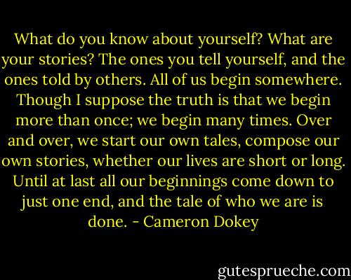 What do you know about yourself? What are your stories? The ones you tell yourself, and the ones told by others. All of us begin somewhere. Though I suppose the truth is that we begin more than once; we begin many times. Over and over, we start our own tales, compose our own stories, whether our lives are short or long. Until at last all our beginnings come down to just one end, and the tale of who we are is done. - Cameron Dokey