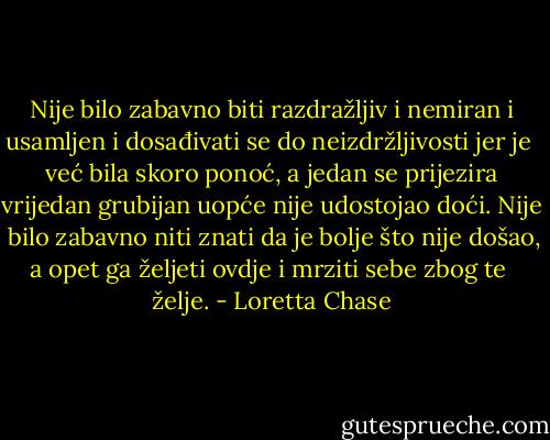 Nije bilo zabavno biti razdražljiv i nemiran i usamljen i dosađivati se do neizdržljivosti jer je <br />već bila skoro ponoć, a jedan se prijezira vrijedan grubijan uopće nije udostojao doći. Nije <br />bilo zabavno niti znati da je bolje što nije došao, a opet ga željeti ovdje i mrziti sebe zbog te <br />želje. - Loretta Chase