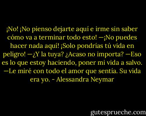 ¡No! ¡No pienso dejarte aquí e irme sin saber cómo va a terminar todo esto!<br />—¡No puedes hacer nada aquí! ¡Solo pondrías tú vida en peligro!<br />—¿Y la tuya? ¿Acaso no importa?<br />—Eso es lo que estoy haciendo, poner mi vida a salvo. —Le miré con todo el amor que sentía. Su vida era yo. - Alessandra Neymar