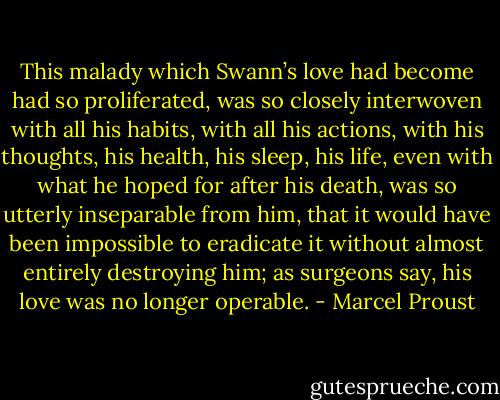 This malady which Swann’s love had become had so proliferated, was so closely interwoven with all his habits, with all his actions, with his thoughts, his health, his sleep, his life, even with what he hoped for after his death, was so utterly inseparable from him, that it would have been impossible to eradicate it without almost entirely destroying him; as surgeons say, his love was no longer operable. - Marcel Proust