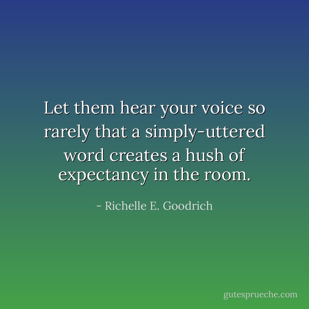 Let them hear your voice so rarely that a simply-uttered word creates a hush of expectancy in the room. - Richelle E. Goodrich