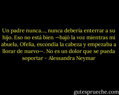 Un padre nunca…, nunca debería enterrar a su hijo. Eso no está bien —bajó la voz mientras mi abuela, Ofelia, escondía la cabeza y empezaba a llorar de nuevo—. No es un dolor que se pueda soportar - Alessandra Neymar