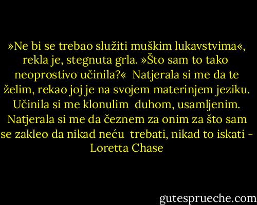 »Ne bi se trebao služiti muškim lukavstvima«, rekla je, stegnuta grla. »Što sam to tako <br />neoprostivo učinila?« <br />Natjerala si me da te želim, rekao joj je na svojem materinjem jeziku. Učinila si me klonulim <br />duhom, usamljenim. Natjerala si me da čeznem za onim za što sam se zakleo da nikad neću <br />trebati, nikad to iskati - Loretta Chase