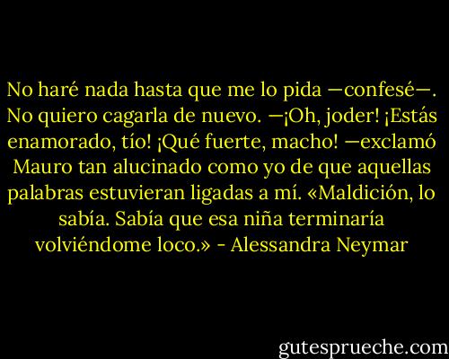 No haré nada hasta que me lo pida —confesé—. No quiero cagarla de nuevo.<br />—¡Oh, joder! ¡Estás enamorado, tío! ¡Qué fuerte, macho! —exclamó Mauro tan alucinado como yo de que aquellas palabras estuvieran ligadas a mí.<br />«Maldición, lo sabía. Sabía que esa niña terminaría volviéndome loco.» - Alessandra Neymar