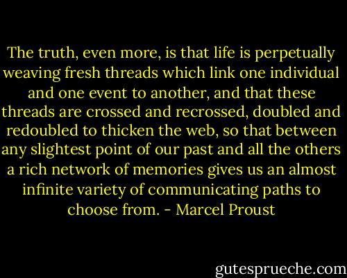 The truth, even more, is that life is perpetually weaving fresh threads which link one individual and one event to another, and that these threads are crossed and recrossed, doubled and redoubled to thicken the web, so that between any slightest point of our past and all the others a rich network of memories gives us an almost infinite variety of communicating paths to choose from. - Marcel Proust