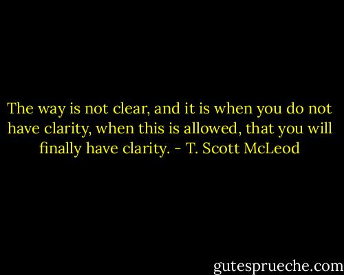 The way is not clear, and it is when you do not have clarity, when this is allowed, that you will finally have clarity. - T. Scott McLeod