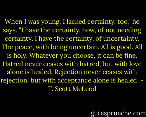 When I was young, I lacked certainty, too,” he says. “I have the certainty, now, of not needing certainty. I have the certainty, of uncertainty. The peace, with being uncertain. All is good. All is holy. Whatever you choose, it can be fine. Hatred never ceases with hatred, but with love alone is healed. Rejection never ceases with rejection, but with acceptance alone is healed. - T. Scott McLeod