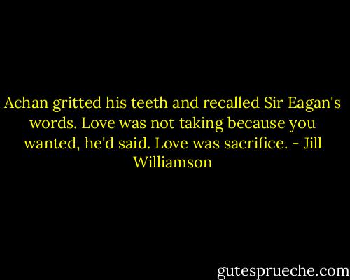 Achan gritted his teeth and recalled Sir Eagan's words. Love was not taking because you wanted, he'd said. Love was sacrifice. - Jill Williamson