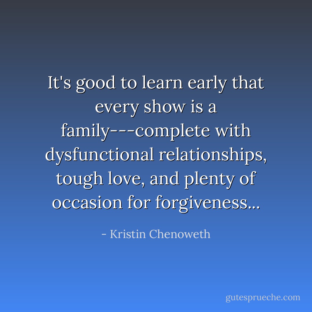 It's good to learn early that every show is a family---complete with dysfunctional relationships, tough love, and plenty of occasion for forgiveness... - Kristin Chenoweth