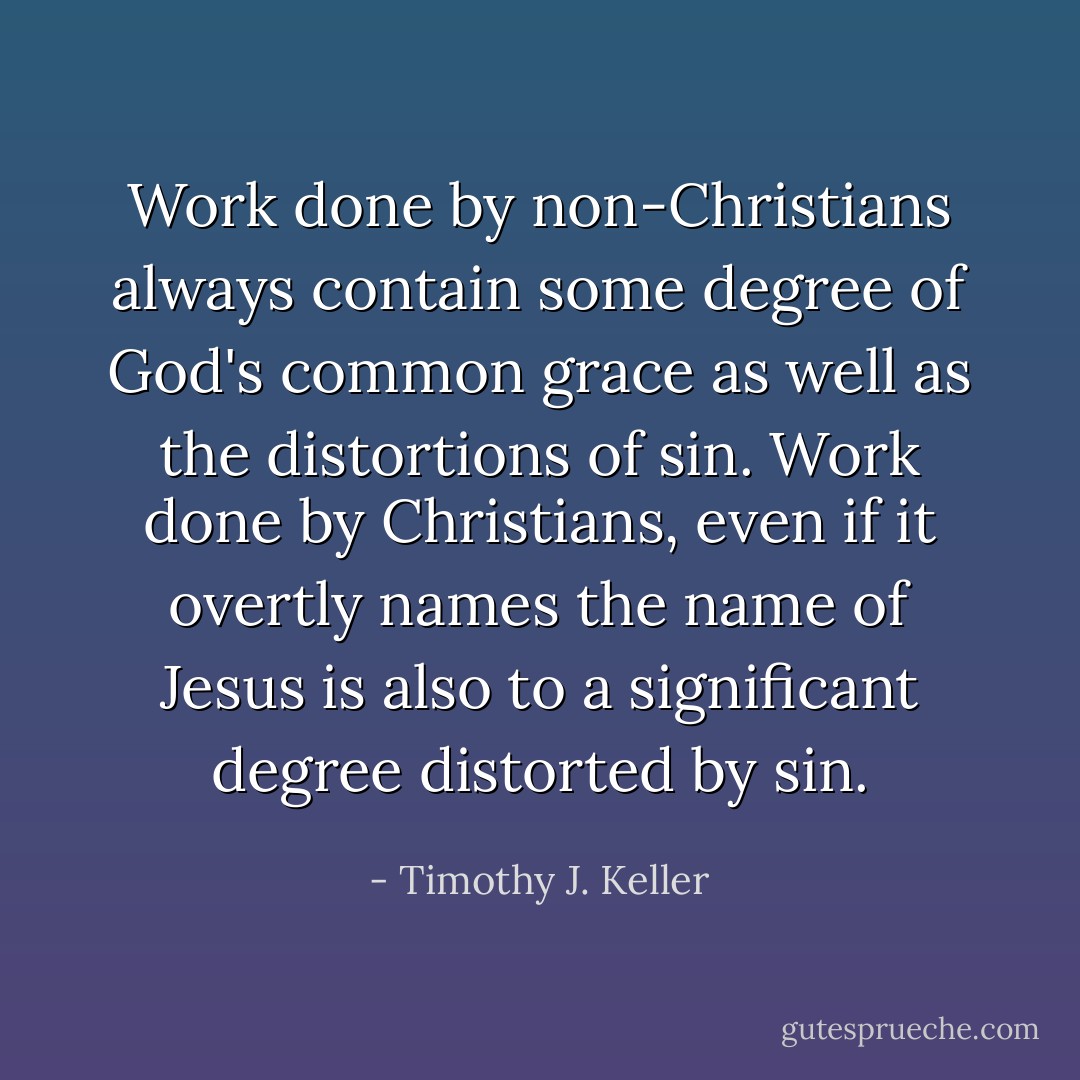 Work done by non-Christians always contain some degree of God's common grace as well as the distortions of sin. Work done by Christians, even if it overtly names the name of Jesus is also to a significant degree distorted by sin. - Timothy J. Keller
